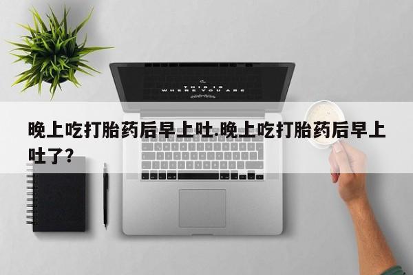 打胎药正品微信联系方式晚上吃打胎药后早上吐.晚上吃打胎药后早上吐了？