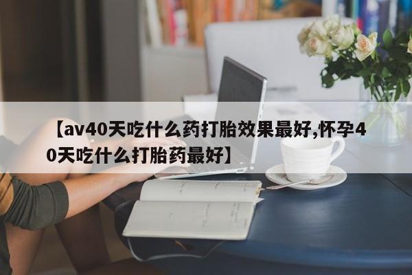 打胎药正品微信联系方式【av40天吃什么药打胎效果最好,怀孕40天吃什么打胎药最好】