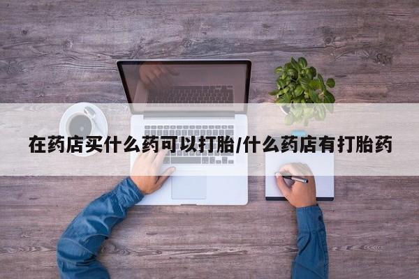 打胎药正品微信联系方式在药店买什么药可以打胎/什么药店有打胎药