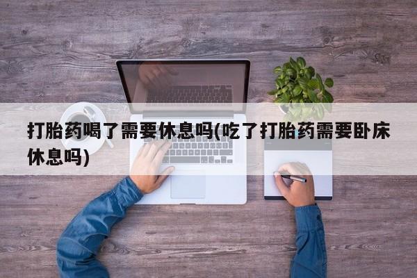 打胎药正品微信联系方式打胎药喝了需要休息吗(吃了打胎药需要卧床休息吗)