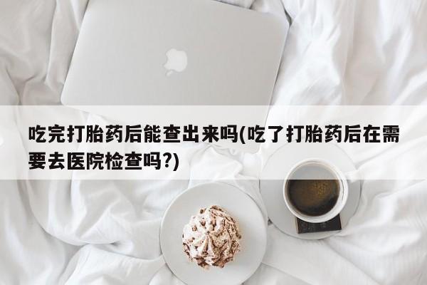 打胎药正品微信联系方式吃完打胎药后能查出来吗(吃了打胎药后在需要去医院检查吗?)