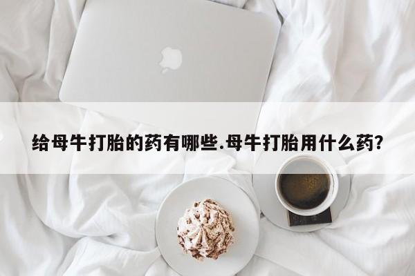 打胎药正品微信联系方式给母牛打胎的药有哪些.母牛打胎用什么药？