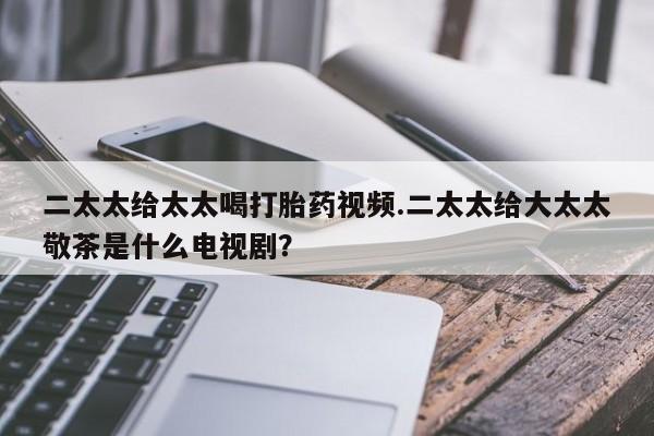 打胎药正品微信联系方式二太太给太太喝打胎药视频.二太太给大太太敬茶是什么电视剧？