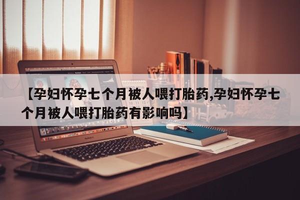 打胎药正品微信联系方式【孕妇怀孕七个月被人喂打胎药,孕妇怀孕七个月被人喂打胎药有影响吗】