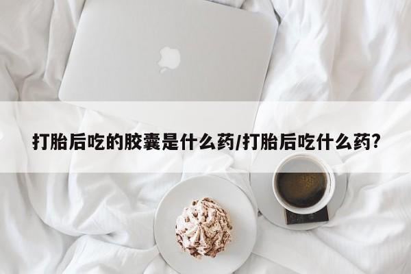 打胎药正品微信联系方式打胎后吃的胶囊是什么药/打胎后吃什么药?