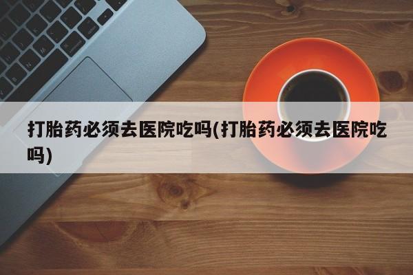 打胎药正品微信联系方式打胎药必须去医院吃吗(打胎药必须去医院吃吗)