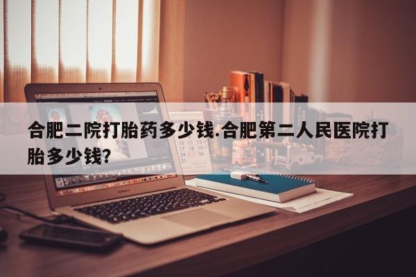 打胎药正品微信联系方式合肥二院打胎药多少钱.合肥第二人民医院打胎多少钱？
