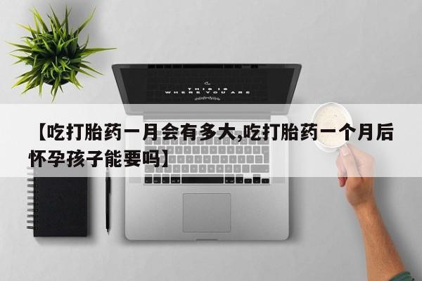 打胎药正品微信联系方式【吃打胎药一月会有多大,吃打胎药一个月后怀孕孩子能要吗】