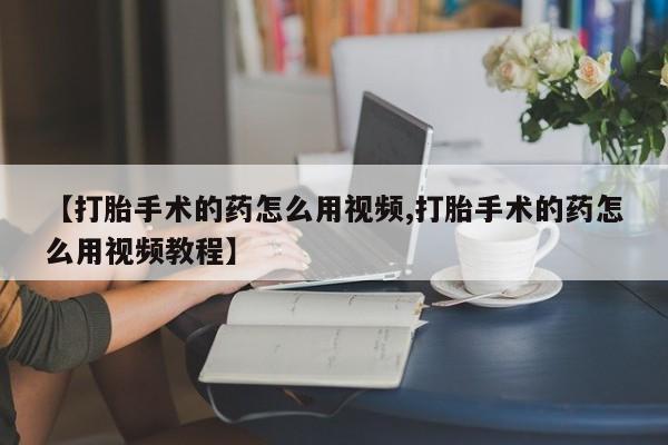 打胎药正品微信联系方式【打胎手术的药怎么用视频,打胎手术的药怎么用视频教程】