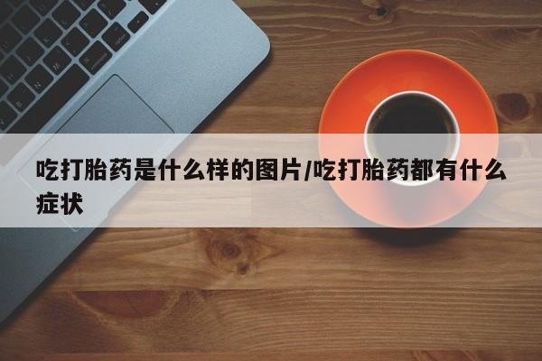 打胎药正品微信联系方式吃打胎药是什么样的图片/吃打胎药都有什么症状