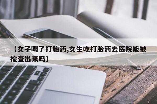 打胎药正品微信联系方式【女子喝了打胎药,女生吃打胎药去医院能被检查出来吗】