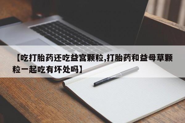 打胎药正品微信联系方式【吃打胎药还吃益宫颗粒,打胎药和益母草颗粒一起吃有坏处吗】