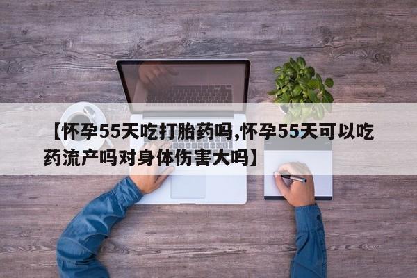 打胎药正品微信联系方式【怀孕55天吃打胎药吗,怀孕55天可以吃药流产吗对身体伤害大吗】