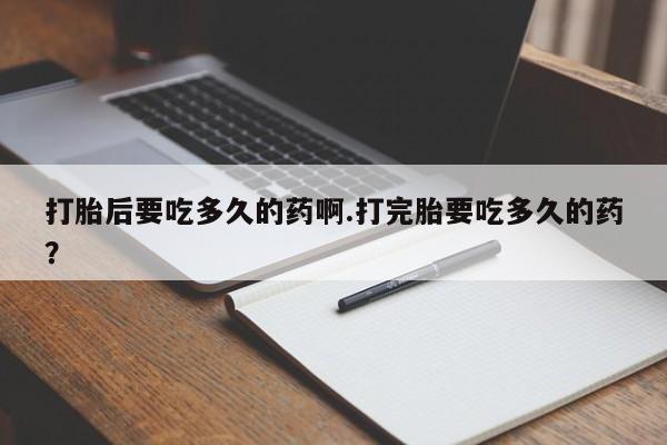 打胎药正品微信联系方式打胎后要吃多久的药啊.打完胎要吃多久的药？