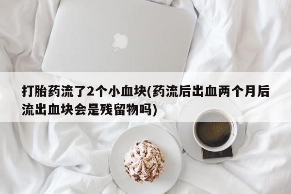 打胎药正品微信联系方式打胎药流了2个小血块(药流后出血两个月后流出血块会是残留物吗)