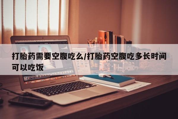打胎药正品微信联系方式打胎药需要空腹吃么/打胎药空腹吃多长时间可以吃饭