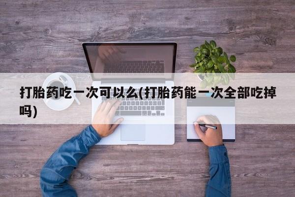 打胎药正品微信联系方式打胎药吃一次可以么(打胎药能一次全部吃掉吗)
