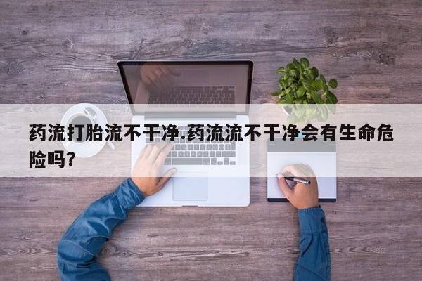 打胎药正品微信联系方式药流打胎流不干净.药流流不干净会有生命危险吗？