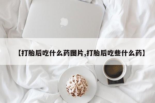打胎药正品微信联系方式【打胎后吃什么药图片,打胎后吃些什么药】
