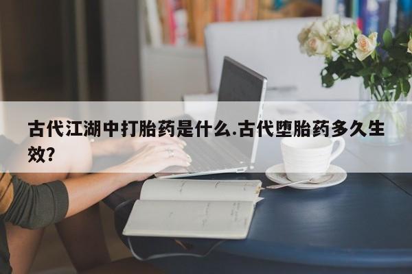 打胎药正品微信联系方式古代江湖中打胎药是什么.古代堕胎药多久生效？