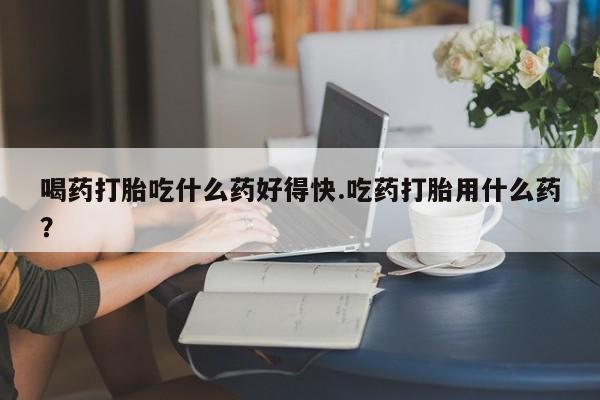 打胎药正品微信联系方式喝药打胎吃什么药好得快.吃药打胎用什么药？