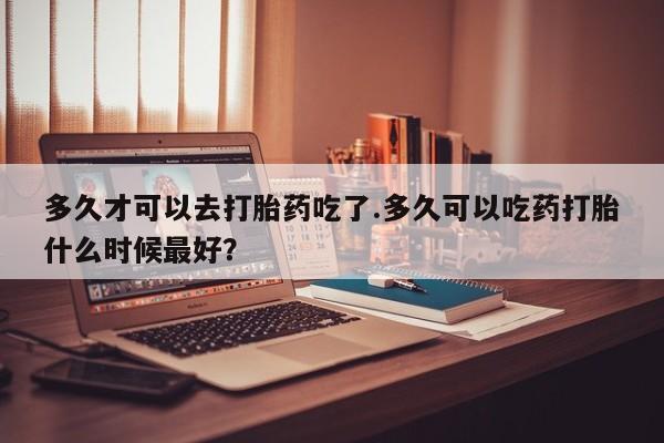 打胎药正品微信联系方式多久才可以去打胎药吃了.多久可以吃药打胎什么时候最好？