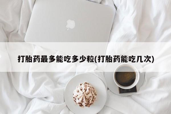 打胎药正品微信联系方式打胎药最多能吃多少粒(打胎药能吃几次)