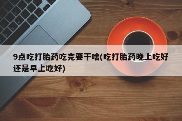 打胎药正品微信联系方式9点吃打胎药吃完要干啥(吃打胎药晚上吃好还是早上吃好)
