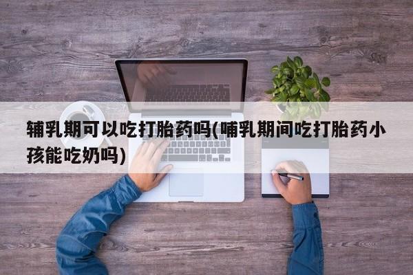 打胎药正品微信联系方式辅乳期可以吃打胎药吗(哺乳期间吃打胎药小孩能吃奶吗)