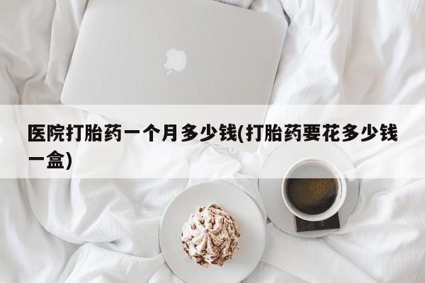 打胎药正品微信联系方式医院打胎药一个月多少钱(打胎药要花多少钱一盒)