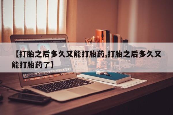 打胎药正品微信联系方式【打胎之后多久又能打胎药,打胎之后多久又能打胎药了】