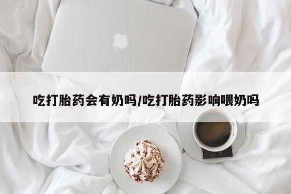 打胎药正品微信联系方式吃打胎药会有奶吗/吃打胎药影响喂奶吗