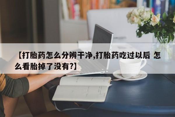 打胎药正品微信联系方式【打胎药怎么分辨干净,打胎药吃过以后 怎么看胎掉了没有?】