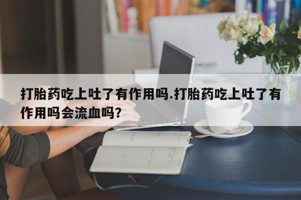 打胎药正品微信联系方式打胎药吃上吐了有作用吗.打胎药吃上吐了有作用吗会流血吗？
