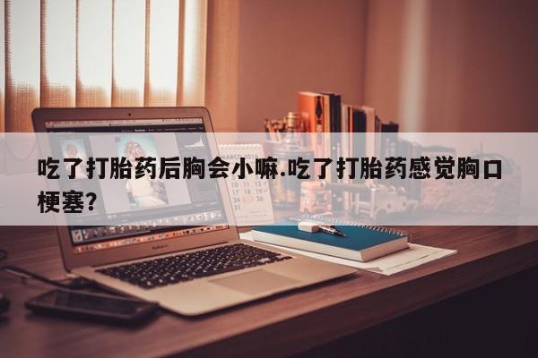 打胎药正品微信联系方式吃了打胎药后胸会小嘛.吃了打胎药感觉胸口梗塞？