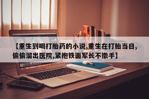 打胎药正品微信联系方式【重生到喝打胎药的小说,重生在打胎当日,偷偷溜出医院,紧抱铁面军长不撒手】