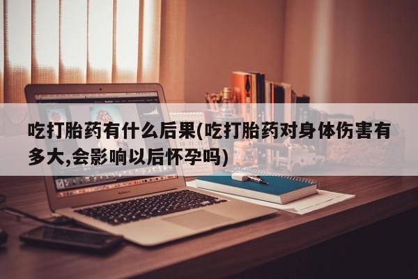 打胎药正品微信联系方式吃打胎药有什么后果(吃打胎药对身体伤害有多大,会影响以后怀孕吗)