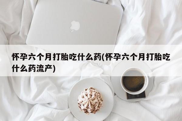 打胎药正品微信联系方式怀孕六个月打胎吃什么药(怀孕六个月打胎吃什么药流产)