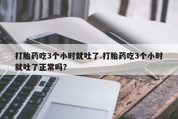 打胎药正品微信联系方式打胎药吃3个小时就吐了.打胎药吃3个小时就吐了正常吗？