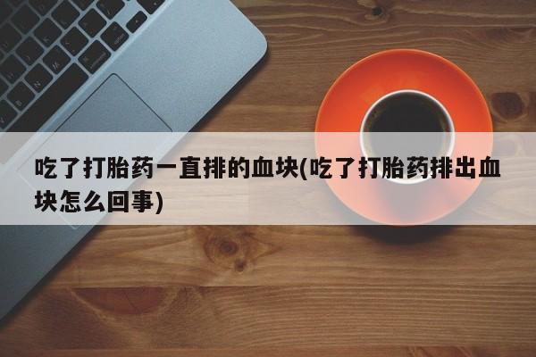 打胎药正品微信联系方式吃了打胎药一直排的血块(吃了打胎药排出血块怎么回事)