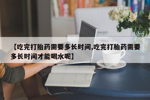 打胎药正品微信联系方式【吃完打胎药需要多长时间,吃完打胎药需要多长时间才能喝水呢】