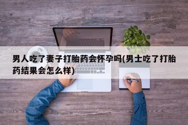 打胎药正品微信联系方式男人吃了妻子打胎药会怀孕吗(男士吃了打胎药结果会怎么样)