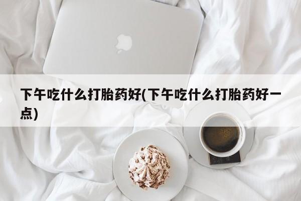 打胎药正品微信联系方式下午吃什么打胎药好(下午吃什么打胎药好一点)