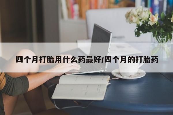 打胎药正品微信联系方式四个月打胎用什么药最好/四个月的打胎药