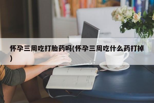 打胎药正品微信联系方式怀孕三周吃打胎药吗(怀孕三周吃什么药打掉)