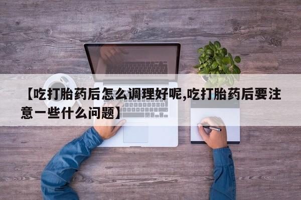 打胎药正品微信联系方式【吃打胎药后怎么调理好呢,吃打胎药后要注意一些什么问题】
