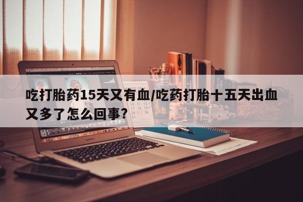 打胎药正品微信联系方式吃打胎药15天又有血/吃药打胎十五天出血又多了怎么回事?