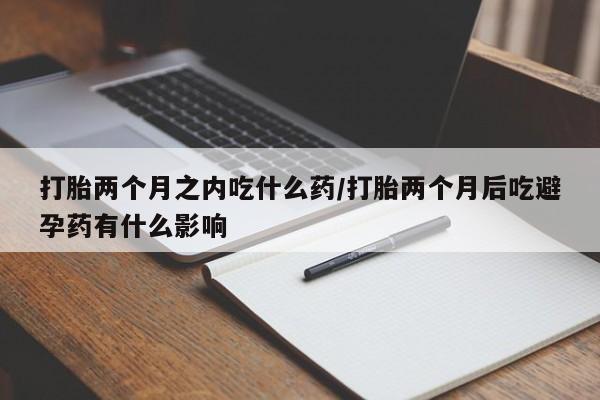打胎药正品微信联系方式打胎两个月之内吃什么药/打胎两个月后吃避孕药有什么影响