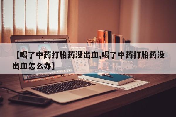 打胎药正品微信联系方式【喝了中药打胎药没出血,喝了中药打胎药没出血怎么办】