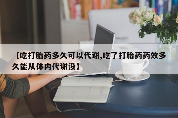 打胎药正品微信联系方式【吃打胎药多久可以代谢,吃了打胎药药效多久能从体内代谢没】
